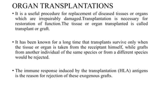 ORGAN TRANSPLANTATIONS
• It is a useful procedure for replacement of diseased tissues or organs
which are irrepairably damaged.Transplantation is necessary for
restoration of function.The tissue or organ transplanted is called
transplant or graft.
• It has been known for a long time that transplants survive only when
the tissue or organ is taken from the receiptant himself, while grafts
from another individual of the same species or from a different species
would be rejected.
• The immune response induced by the transplantation (HLA) antigens
is the reason for rejection of these exogenous grafts.
 