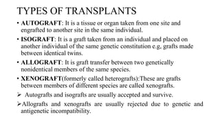 TYPES OF TRANSPLANTS
• AUTOGRAFT: It is a tissue or organ taken from one site and
engrafted to another site in the same individual.
• ISOGRAFT: It is a graft taken from an individual and placed on
another individual of the same genetic constitution e.g, grafts made
between identical twins.
• ALLOGRAFT: It is graft transfer between two genetically
nonidentical members of the same species.
• XENOGRAFT(formerly called heterografts):These are grafts
between members of different species are called xenografts.
 Autografts and isografts are usually accepted and survive.
Allografts and xenografts are usually rejected due to genetic and
antigenetic incompatibility.
 