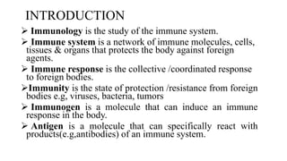 INTRODUCTION
 Immunology is the study of the immune system.
 Immune system is a network of immune molecules, cells,
tissues & organs that protects the body against foreign
agents.
 Immune response is the collective /coordinated response
to foreign bodies.
Immunity is the state of protection /resistance from foreign
bodies e.g, viruses, bacteria, tumors
 Immunogen is a molecule that can induce an immune
response in the body.
 Antigen is a molecule that can specifically react with
products(e.g,antibodies) of an immune system.
 