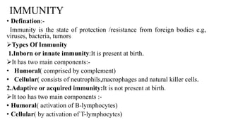 IMMUNITY
• Defination:-
Immunity is the state of protection /resistance from foreign bodies e.g,
viruses, bacteria, tumors
Types Of Immunity
1.Inborn or innate immunity:It is present at birth.
It has two main components:-
• Humoral( comprised by complement)
• Cellular( consists of neutrophils,macrophages and natural killer cells.
2.Adaptive or acquired immunity:It is not present at birth.
It too has two main components :-
• Humoral( activation of B-lymphocytes)
• Cellular( by activation of T-lymphocytes)
 