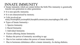 INNATE IMMUNITY
 Innate immunity which are ontain before the birth.This immunity is genetically
transfer one generation to other generation.
 It is non-specific immunity.
 It is not characterized by memory.
 Cells involved are
many;Neutrophils,eosinophils,basophils,monocytes,macrophages,NK cells
 Types of Innate Immunity:-
1. Species Immunity
2. Racial Immunity
3. Individual Immunity
 Factors affecting Innate Immunity
• Reduce the power of immunity according to age
• Due to low nutrient reduce the power of innate immunity
• Due to hormones disbalance affect a innate immunity. As during diabetes.
 