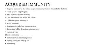 ACQUIRED IMMUNITY
• Acquired immunity is also called adoptive immunity which is obtained after the birth.
• This is specific for pathogens.
• This is characterized as memory.
• Cells involved are the B cells and T cells.
• Types of acquired immunity:-
1. Active Immunity
 Produce actively by host immune system
 Longest period but depend on pathogen type
 Memory present
2.Passive Immunity
 Immunoglobulin transfered passive
 No long lasting but develop fast
 No memory
 