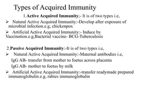 Types of Acquired Immunity
1.Active Acquired Immunity;- It is of two types i.e,
 Natural Active Acquired Immunity:-Develop after exposure of
microbial infection.e.g, chickenpox
 Artificial Active Acquired Immunity:- Induce by
Vaccination.e.g,Bacterial vaccine- BCG-Tuberculosis
2.Passive Acquired Immunity:-It is of two types i.e,
 Natural Active Acquired Immunity:-Maternal antibodies i.e,
IgG AB- transfer from mother to foetus across placenta
IgG AB- mother to foetus by milk
 Artificial Active Acquired Immunity:-transfer readymade prepared
immunoglobulin.e.g, rabies immunoglobulin
 