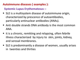Autoimmune diseases ( examples ):
 Systemic Lupus Erythematosus :-
 SLE is a multisystem disease of autoimmune origin,
  characterized by prescence of autoantibodies,
  particularly antinuclear antibodies (ANAs).
 Anti double strands DNA antibody is the most common
  ANA.
 it is a chronic, remitting and relapsing, often febrile
  illness characterized by injury to skin, joints, kidney,
  and serosal membranes.
 SLE is predominantly a disease of women, usually arises
  in twenties and thirties
 