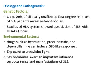 Etiology and Pathogenesis:
Genetic Factors:
o Up to 20% of clinically unaffected first-degree relatives
   of SLE patients reveal autoantibodies.
o Studies of HLA system showed association of SLE with
   HLA-DQ locus.
Environmental Factors:
o drugs such as hydralazine, procainamide, and
   d-penicillamine can induce SLE-like response .
o Exposure to ultraviolet light .
o Sex hormones exert an important influence
   on occurrence and manifestations of SLE.
 