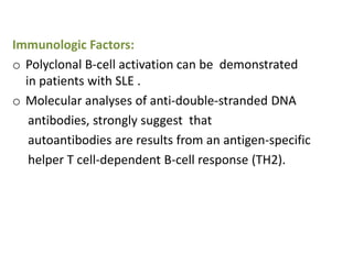 Immunologic Factors:
o Polyclonal B-cell activation can be demonstrated
  in patients with SLE .
o Molecular analyses of anti-double-stranded DNA
   antibodies, strongly suggest that
   autoantibodies are results from an antigen-specific
   helper T cell-dependent B-cell response (TH2).
 