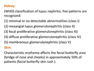 Kidney:
(WHO) classification of lupus nephritis, five patterns are
recognized:
(1) minimal or no detectable abnormalities (class I)
(2) mesangial lupus glomerulonephritis (class II)
(3) focal proliferative glomerulonephritis (class III)
(4) diffuse proliferative glomerulonephritis (class IV)
(5) membranous glomerulonephritis (class V)
Skin:
Characteristic erythema affects the facial butterfly area
(bridge of nose and cheeks) in approximately 50% of
patients (facial butterfly skin rash ).
 