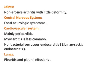 Joints:
Non-erosive arthritis with little deformity.
Central Nervous System:
Focal neurologic symptoms.
Cardiovascular system:
Mainly pericarditis.
Myocarditis is less common.
Nonbacterial verrucous endocarditis ( Libman-sack’s
endocarditis ).
Lungs:
Pleuritis and pleural effusions .
 
