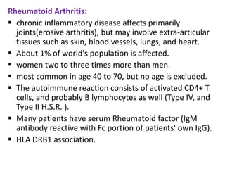 Rheumatoid Arthritis:
 chronic inflammatory disease affects primarily
  joints(erosive arthritis), but may involve extra-articular
  tissues such as skin, blood vessels, lungs, and heart.
 About 1% of world's population is affected.
 women two to three times more than men.
 most common in age 40 to 70, but no age is excluded.
 The autoimmune reaction consists of activated CD4+ T
  cells, and probably B lymphocytes as well (Type IV, and
  Type II H.S.R. ).
 Many patients have serum Rheumatoid factor (IgM
  antibody reactive with Fc portion of patients' own IgG).
 HLA DRB1 association.
 