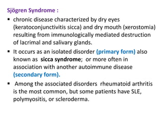 Sjögren Syndrome :
 chronic disease characterized by dry eyes
  (keratoconjunctivitis sicca) and dry mouth (xerostomia)
  resulting from immunologically mediated destruction
  of lacrimal and salivary glands.
 It occurs as an isolated disorder (primary form) also
  known as sicca syndrome; or more often in
  association with another autoimmune disease
  (secondary form).
 Among the associated disorders rheumatoid arthritis
  is the most common, but some patients have SLE,
  polymyositis, or scleroderma.
 