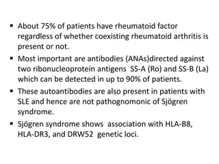  About 75% of patients have rheumatoid factor
  regardless of whether coexisting rheumatoid arthritis is
  present or not.
 Most important are antibodies (ANAs)directed against
  two ribonucleoprotein antigens SS-A (Ro) and SS-B (La)
  which can be detected in up to 90% of patients.
 These autoantibodies are also present in patients with
  SLE and hence are not pathognomonic of Sjögren
  syndrome.
 Sjögren syndrome shows association with HLA-B8,
  HLA-DR3, and DRW52 genetic loci.
 