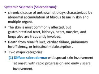 Systemic Sclerosis (Scleroderma):
 chronic disease of unknown etiology, characterized by
  abnormal accumulation of fibrous tissue in skin and
  multiple organs.
 The skin is most commonly affected, but
  gastrointestinal tract, kidneys, heart, muscles, and
  lungs also are frequently involved.
 Death from renal failure, cardiac failure, pulmonary
  insufficiency, or intestinal malabsorption .
 Two major categories:
   (1) Diffuse scleroderma: widespread skin involvement
       at onset, with rapid progression and early visceral
      involvement.
 
