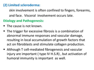 (2) Limited scleroderma:
     skin involvement is often confined to fingers, forearms,
     and face. Visceral involvement occurs late.
Etiology and Pathogenesis:
 The cause is not known.
 The trigger for excessive fibrosis is a combination of
   abnormal immune responses and vascular damage,
   resulting in local accumulation of growth factors that
   act on fibroblasts and stimulate collagen production.
 Although T cell-mediated fibrogenesis and vascular
   injury are important ( type IV H.S.R) , but activation of
   humoral immunity is important as well.
 