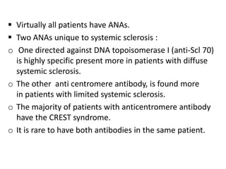  Virtually all patients have ANAs.
 Two ANAs unique to systemic sclerosis :
o One directed against DNA topoisomerase I (anti-Scl 70)
  is highly specific present more in patients with diffuse
  systemic sclerosis.
o The other anti centromere antibody, is found more
  in patients with limited systemic sclerosis.
o The majority of patients with anticentromere antibody
  have the CREST syndrome.
o It is rare to have both antibodies in the same patient.
 
