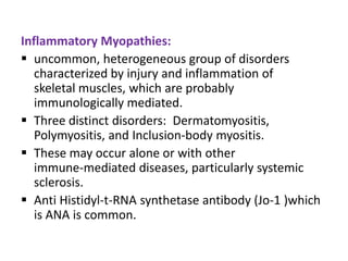 Inflammatory Myopathies:
 uncommon, heterogeneous group of disorders
   characterized by injury and inflammation of
   skeletal muscles, which are probably
   immunologically mediated.
 Three distinct disorders: Dermatomyositis,
   Polymyositis, and Inclusion-body myositis.
 These may occur alone or with other
   immune-mediated diseases, particularly systemic
   sclerosis.
 Anti Histidyl-t-RNA synthetase antibody (Jo-1 )which
   is ANA is common.
 