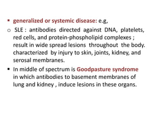  generalized or systemic disease: e.g,
o SLE : antibodies directed against DNA, platelets,
  red cells, and protein-phospholipid complexes ;
  result in wide spread lesions throughout the body.
  characterized by injury to skin, joints, kidney, and
  serosal membranes.
 In middle of spectrum is Goodpasture syndrome
  in which antibodies to basement membranes of
  lung and kidney , induce lesions in these organs.
 