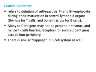Central Tolerance:
 refers to deletion of self-reactive T- and B-lymphocyte
  during their maturation in central lymphoid organs
  (thymus for T cells, and bone marrow for B cells).
 Many self-antigens may not be present in thymus, and
  hence T- cells bearing receptors for such autoantigens
  escape into periphery.
 There is similar "slippage" in B-cell system as well.
 