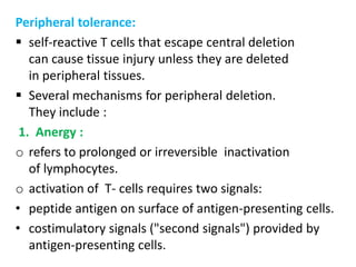 Peripheral tolerance:
 self-reactive T cells that escape central deletion
   can cause tissue injury unless they are deleted
   in peripheral tissues.
 Several mechanisms for peripheral deletion.
   They include :
 1. Anergy :
o refers to prolonged or irreversible inactivation
   of lymphocytes.
o activation of T- cells requires two signals:
• peptide antigen on surface of antigen-presenting cells.
• costimulatory signals ("second signals") provided by
   antigen-presenting cells.
 