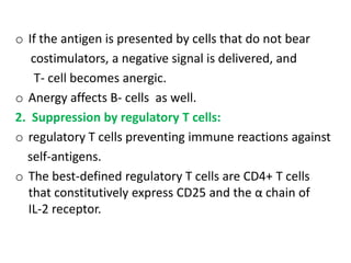 o If the antigen is presented by cells that do not bear
   costimulators, a negative signal is delivered, and
    T- cell becomes anergic.
o Anergy affects B- cells as well.
2. Suppression by regulatory T cells:
o regulatory T cells preventing immune reactions against
  self-antigens.
o The best-defined regulatory T cells are CD4+ T cells
  that constitutively express CD25 and the α chain of
  IL-2 receptor.
 