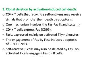3. Clonal deletion by activation-induced cell death:
o CD4+ T cells that recognize self-antigens may receive
   signals that promote their death by apoptosis.
o One mechanism involves the Fas-Fas ligand system:-
• CD4+ T cells express Fas (CD95).
• FasL, expressed mainly on activated T lymphocytes.
• The engagement of Fas by FasL induces apoptosis
   of CD4+ T cells.
o Self-reactive B cells may also be deleted by FasL on
   activated T cells engaging Fas on B cells.
 