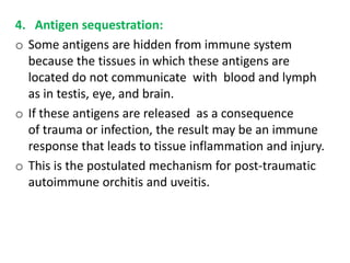 4. Antigen sequestration:
o Some antigens are hidden from immune system
  because the tissues in which these antigens are
  located do not communicate with blood and lymph
  as in testis, eye, and brain.
o If these antigens are released as a consequence
  of trauma or infection, the result may be an immune
  response that leads to tissue inflammation and injury.
o This is the postulated mechanism for post-traumatic
  autoimmune orchitis and uveitis.
 