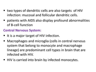  two types of dendritic cells are also targets of HIV
  infection: mucosal and follicular dendritic cells.
 patients with AIDS also display profound abnormalities
  of B-cell function
Central Nervous System:
 It is a major target of HIV infection.
 Macrophages and microglia (cells in central nervous
  system that belong to monocyte and macrophage
  lineage) are predominant cell types in brain that are
  infected with HIV.
 HIV is carried into brain by infected monocytes.
 