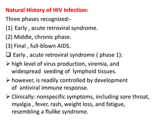 Natural History of HIV Infection:
Three phases recognized:-
(1) Early , acute retroviral syndrome.
(2) Middle, chronic phase.
(3) Final , full-blown AIDS.
 Early , acute retroviral syndrome ( phase 1):
 high level of virus production, viremia, and
   widespread seeding of lymphoid tissues.
 however, is readily controlled by development
   of antiviral immune response.
 Clinically: nonspecific symptoms, including sore throat,
   myalgia , fever, rash, weight loss, and fatigue,
   resembling a flulike syndrome.
 