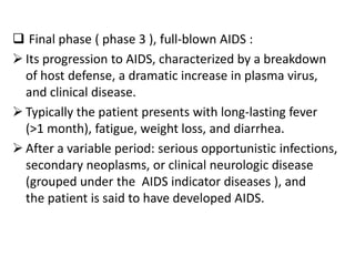  Final phase ( phase 3 ), full-blown AIDS :
 Its progression to AIDS, characterized by a breakdown
  of host defense, a dramatic increase in plasma virus,
  and clinical disease.
 Typically the patient presents with long-lasting fever
  (>1 month), fatigue, weight loss, and diarrhea.
 After a variable period: serious opportunistic infections,
  secondary neoplasms, or clinical neurologic disease
  (grouped under the AIDS indicator diseases ), and
  the patient is said to have developed AIDS.
 