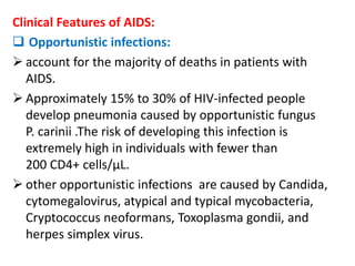 Clinical Features of AIDS:
 Opportunistic infections:
 account for the majority of deaths in patients with
   AIDS.
 Approximately 15% to 30% of HIV-infected people
   develop pneumonia caused by opportunistic fungus
   P. carinii .The risk of developing this infection is
   extremely high in individuals with fewer than
   200 CD4+ cells/µL.
 other opportunistic infections are caused by Candida,
   cytomegalovirus, atypical and typical mycobacteria,
   Cryptococcus neoformans, Toxoplasma gondii, and
   herpes simplex virus.
 