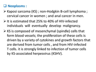  Neoplasms :
 Kaposi sarcoma (KS) ; non-Hodgkin B-cell lymphoma ;
  cervical cancer in women ; and anal cancer in men.
 It is estimated that 25% to 40% of HIV-infected
  individuals will eventually develop malignancy.
 KS is composed of mesenchymal (spindle) cells that
  form blood vessels; the proliferation of these cells is
  driven by a variety of cytokines and growth factors that
  are derived from tumor cells , and from HIV-infected
  T cells. it is strongly linked to infection of tumor cells
  by KS-associated herpesvirus (KSHV).
 