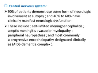  Central nervous system:
 90%of patients demonstrate some form of neurologic
  involvement at autopsy ; and 40% to 60% have
  clinically manifest neurologic dysfunction.
 These include : self-limited meningoencephalitis ;
  aseptic meningitis ; vacuolar myelopathy ;
  peripheral neuropathies ; and most commonly
  a progressive encephalopathy designated clinically
  as (AIDS-dementia complex ).
 