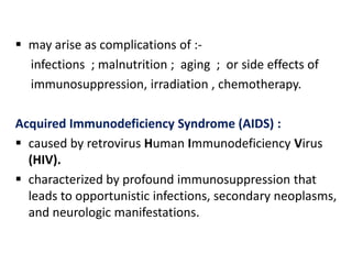  may arise as complications of :-
  infections ; malnutrition ; aging ; or side effects of
  immunosuppression, irradiation , chemotherapy.

Acquired Immunodeficiency Syndrome (AIDS) :
 caused by retrovirus Human Immunodeficiency Virus
  (HIV).
 characterized by profound immunosuppression that
  leads to opportunistic infections, secondary neoplasms,
  and neurologic manifestations.
 