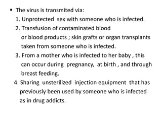  The virus is transmited via:
  1. Unprotected sex with someone who is infected.
  2. Transfusion of contaminated blood
     or blood products ; skin grafts or organ transplants
     taken from someone who is infected.
  3. From a mother who is infected to her baby , this
     can occur during pregnancy, at birth , and through
     breast feeding.
 4. Sharing unsterilized injection equipment that has
    previously been used by someone who is infected
    as in drug addicts.
 