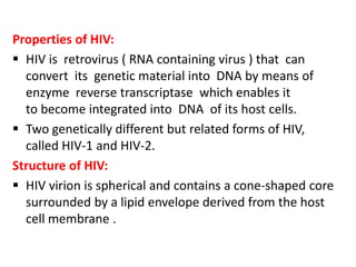 Properties of HIV:
 HIV is retrovirus ( RNA containing virus ) that can
  convert its genetic material into DNA by means of
  enzyme reverse transcriptase which enables it
  to become integrated into DNA of its host cells.
 Two genetically different but related forms of HIV,
  called HIV-1 and HIV-2.
Structure of HIV:
 HIV virion is spherical and contains a cone-shaped core
  surrounded by a lipid envelope derived from the host
  cell membrane .
 