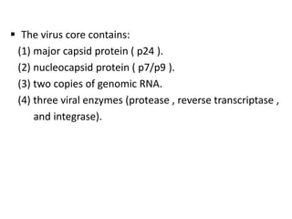  The virus core contains:
 (1) major capsid protein ( p24 ).
 (2) nucleocapsid protein ( p7/p9 ).
 (3) two copies of genomic RNA.
 (4) three viral enzymes (protease , reverse transcriptase ,
     and integrase).
 