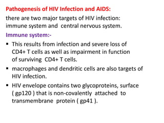Pathogenesis of HIV Infection and AIDS:
there are two major targets of HIV infection:
immune system and central nervous system.
Immune system:-
 This results from infection and severe loss of
  CD4+ T cells as well as impairment in function
  of surviving CD4+ T cells.
 macrophages and dendritic cells are also targets of
  HIV infection.
 HIV envelope contains two glycoproteins, surface
  ( gp120 ) that is non-covalently attached to
  transmembrane protein ( gp41 ).
 