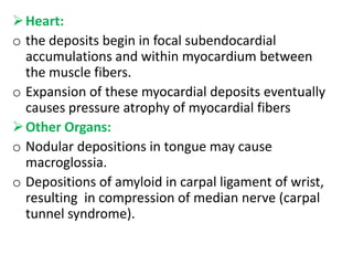  Heart:
o the deposits begin in focal subendocardial
  accumulations and within myocardium between
  the muscle fibers.
o Expansion of these myocardial deposits eventually
  causes pressure atrophy of myocardial fibers
 Other Organs:
o Nodular depositions in tongue may cause
  macroglossia.
o Depositions of amyloid in carpal ligament of wrist,
  resulting in compression of median nerve (carpal
  tunnel syndrome).
 