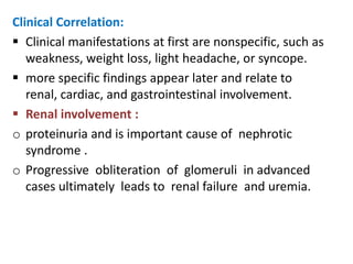 Clinical Correlation:
 Clinical manifestations at first are nonspecific, such as
   weakness, weight loss, light headache, or syncope.
 more specific findings appear later and relate to
   renal, cardiac, and gastrointestinal involvement.
 Renal involvement :
o proteinuria and is important cause of nephrotic
   syndrome .
o Progressive obliteration of glomeruli in advanced
   cases ultimately leads to renal failure and uremia.
 