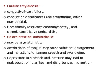  Cardiac amyloidosis :
o congestive heart failure.
o conduction disturbances and arrhythmias, which
  may be fatal.
o Occasionally restrictive cardiomyopathy , and
  chronic constrictive pericarditis .
 Gastrointestinal amyloidosis:
o may be asymptomatic.
o Amyloidosis of tongue may cause sufficient enlargement
  and inelasticity to hamper speech and swallowing.
o Depositions in stomach and intestine may lead to
  malabsorption, diarrhea, and disturbances in digestion.
 