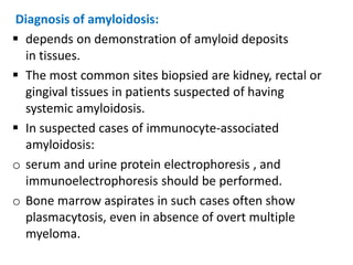 Diagnosis of amyloidosis:
 depends on demonstration of amyloid deposits
  in tissues.
 The most common sites biopsied are kidney, rectal or
  gingival tissues in patients suspected of having
  systemic amyloidosis.
 In suspected cases of immunocyte-associated
  amyloidosis:
o serum and urine protein electrophoresis , and
  immunoelectrophoresis should be performed.
o Bone marrow aspirates in such cases often show
  plasmacytosis, even in absence of overt multiple
  myeloma.
 