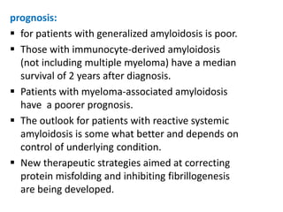 prognosis:
 for patients with generalized amyloidosis is poor.
 Those with immunocyte-derived amyloidosis
  (not including multiple myeloma) have a median
  survival of 2 years after diagnosis.
 Patients with myeloma-associated amyloidosis
  have a poorer prognosis.
 The outlook for patients with reactive systemic
  amyloidosis is some what better and depends on
  control of underlying condition.
 New therapeutic strategies aimed at correcting
  protein misfolding and inhibiting fibrillogenesis
  are being developed.
 