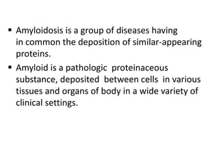  Amyloidosis is a group of diseases having
  in common the deposition of similar-appearing
  proteins.
 Amyloid is a pathologic proteinaceous
  substance, deposited between cells in various
  tissues and organs of body in a wide variety of
  clinical settings.
 