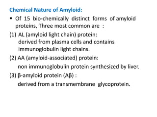 Chemical Nature of Amyloid:
 Of 15 bio-chemically distinct forms of amyloid
   proteins, Three most common are :
(1) AL (amyloid light chain) protein:
    derived from plasma cells and contains
    immunoglobulin light chains.
(2) AA (amyloid-associated) protein:
    non immunoglobulin protein synthesized by liver.
(3) β-amyloid protein (Aβ) :
    derived from a transmembrane glycoprotein.
 