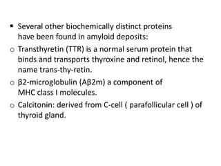  Several other biochemically distinct proteins
  have been found in amyloid deposits:
o Transthyretin (TTR) is a normal serum protein that
  binds and transports thyroxine and retinol, hence the
  name trans-thy-retin.
o β2-microglobulin (Aβ2m) a component of
  MHC class I molecules.
o Calcitonin: derived from C-cell ( parafollicular cell ) of
  thyroid gland.
 