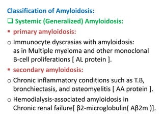 Classification of Amyloidosis:
 Systemic (Generalized) Amyloidosis:
 primary amyloidosis:
o Immunocyte dyscrasias with amyloidosis:
  as in Multiple myeloma and other monoclonal
  B-cell proliferations [ AL protein ].
 secondary amyloidosis:
o Chronic inflammatory conditions such as T.B,
  bronchiectasis, and osteomyelitis [ AA protein ].
o Hemodialysis-associated amyloidosis in
  Chronic renal failure[ β2-microglobulin( Aβ2m )].
 