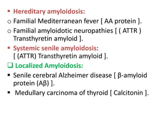  Hereditary amyloidosis:
o Familial Mediterranean fever [ AA protein ].
o Familial amyloidotic neuropathies [ ( ATTR )
  Transthyretin amyloid ].
 Systemic senile amyloidosis:
  [ (ATTR) Transthyretin amyloid ].
 Localized Amyloidosis:
 Senile cerebral Alzheimer disease [ β-amyloid
  protein (Aβ) ].
 Medullary carcinoma of thyroid [ Calcitonin ].
 