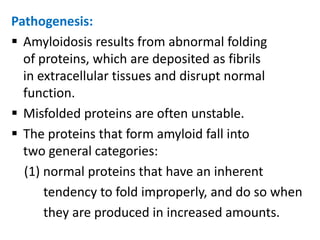 Pathogenesis:
 Amyloidosis results from abnormal folding
  of proteins, which are deposited as fibrils
  in extracellular tissues and disrupt normal
  function.
 Misfolded proteins are often unstable.
 The proteins that form amyloid fall into
  two general categories:
  (1) normal proteins that have an inherent
      tendency to fold improperly, and do so when
      they are produced in increased amounts.
 