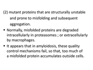 (2) mutant proteins that are structurally unstable
     and prone to misfolding and subsequent
     aggregation.
 Normally, misfolded proteins are degraded
  intracellularly in proteasomes ; or extracellularly
  by macrophages.
 It appears that in amyloidosis, these quality
  control mechanisms fail, so that, too much of
  a misfolded protein accumulates outside cells.
 