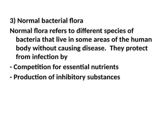 3) Normal bacterial flora
Normal flora refers to different species of
bacteria that live in some areas of the human
body without causing disease. They protect
from infection by
- Competition for essential nutrients
- Production of inhibitory substances
 