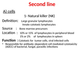 A) cells
1- Natural killer (NK)
Definition: Large granular lymphocytes
Innate cytotoxic lymphocytes
Source : Bone marrow precursors
Location : 10% or 15% of lymphocytes in peripheral blood
1% or 2% of lymphocytes in spleen
Function :Cytotoxic for tumor cells, viral infected cells
• Responsible for antibody–dependent cell mediated cytotoxicity
(ADCC) of bacterial, fungal, parasitic infections
Second line
 